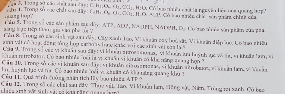 ầu 3. Trong sộ các chất sau đây: C_6H_12O_6,O_2,CO_2,H_2O 1 Có bao nhiêu chất là nguyên liệu của quang hợp?
Cầu 4. Trong số các chất sau dây: C_6H_12O_6,O_2,CO_2,H_2O,ATP
quang hợp?  Có bao nhiêu chất sản phẩm chính của
Câu 5. Trong số các sản phẩm sau đây: ATP, ADP, NADPH, NADPH, O_2 1. Có bao nhiêu sản phẩm của pha
sáng trực tiếp tham gia vào pha tối ?
Câu 8. Trong số các sinh vật sau dây: Cây xanh,Tảo, Vi khuẩn oxy hoá sắt, Vi khuẩn diệp lục. Có bao nhiêu
sinh vật có hoạt động tổng hợp carbohydrate khác với các sinh vật còn lại?
Câu 9. Trong số các vi khuẩn sau đây: vi khuẩn nitrosomonas, vi khuần lưu huỳnh lục và tía, vi khuẩn lam, vi
khuẩn nitrobator. Có bao nhiêu loài là vi khuẩn vi khuần có khả năng quang hợp ?
Câu 10. Trong số các vi khuẩn sau đây: vi khuẩn nitrosomonas, vi khuẩn nitrobator, vi khuẩn lam, vi khuẩn
lưu huỳnh lục và tía. Có bao nhiêu loài vi khuần có khả năng quang khử ?
Câu 11. Quá trình đường phân tích lũy bao nhiêu ATP ?
Câu 12. Trong số các chất sau đây :Thực vật, Tảo, Vi khuẩn lam, Động vật, Nấm, Trùng roi xanh. Có bao
nhiêu sinh vật sinh vật có khả năng quang hợp?