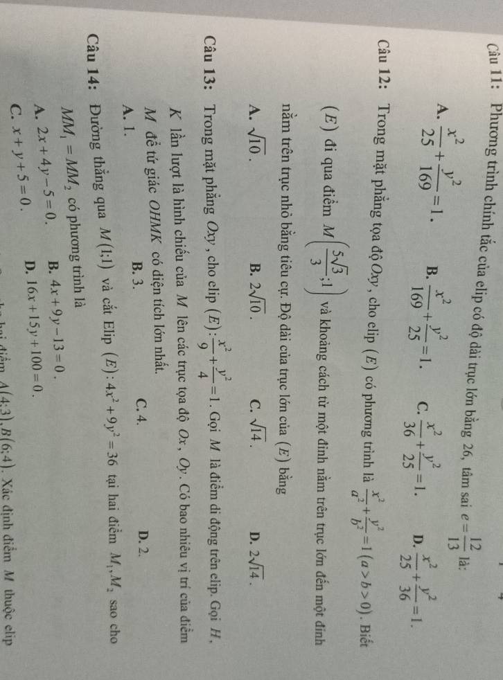 Phương trình chính tắc của elip có độ dài trục lớn bằng 26, tâm sai e= 12/13  là:
A.  x^2/25 + y^2/169 =1. B.  x^2/169 + y^2/25 =1. C.  x^2/36 + y^2/25 =1. D.  x^2/25 + y^2/36 =1.
Câu 12: Trong mặt phẳng tọa độOxy, cho elip (E) có phương trình là  x^2/a^2 + y^2/b^2 =1(a>b>0). Biết
(E) đi qua điểm M( 5sqrt(3)/3 ;1) và khoảng cách từ một đinh nằm trên trục lớn đến một đính
nằm trên trục nhỏ bằng tiêu cự. Độ dài của trục lớn của (E) bằng
A. sqrt(10). B. 2sqrt(10). C. sqrt(14). D. 2sqrt(14).
Câu 13: Trong mặt phẳng Oxy , cho elip (E):  x^2/9 + y^2/4 =1. Gọi M là điểm di động trên elip. Gọi H,
K lần lượt là hình chiếu của M lên các trục tọa độ Ox, Oy. Có bao nhiêu vị trí của điểm
Mỹ để tứ giác OHMK có diện tích lớn nhất.
B. 3. C. 4. D. 2.
A. 1.
Câu 14: Đường thẳng qua M(1;1) và cắt Elip (E): 4x^2+9y^2=36 tại hai điểm M_1,M_2 sao cho
MM_1=MM_2 có phương trình là
A. 2x+4y-5=0 B. 4x+9y-13=0.
C. x+y+5=0. D. 16x+15y+100=0.
1 điểm A(4:3),B(6:4). Xác định điểm M thuộc elip