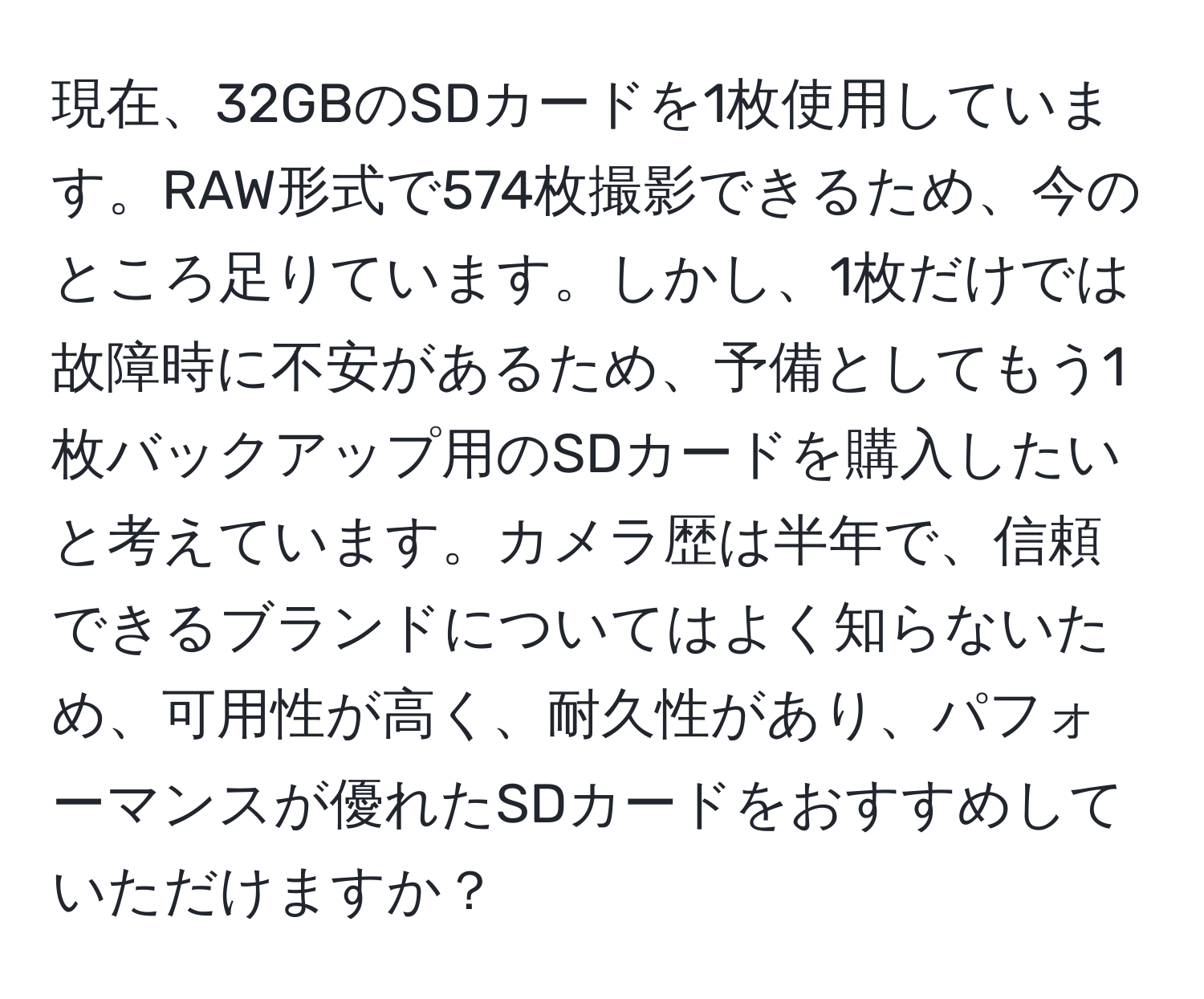 現在、32GBのSDカードを1枚使用しています。RAW形式で574枚撮影できるため、今のところ足りています。しかし、1枚だけでは故障時に不安があるため、予備としてもう1枚バックアップ用のSDカードを購入したいと考えています。カメラ歴は半年で、信頼できるブランドについてはよく知らないため、可用性が高く、耐久性があり、パフォーマンスが優れたSDカードをおすすめしていただけますか？