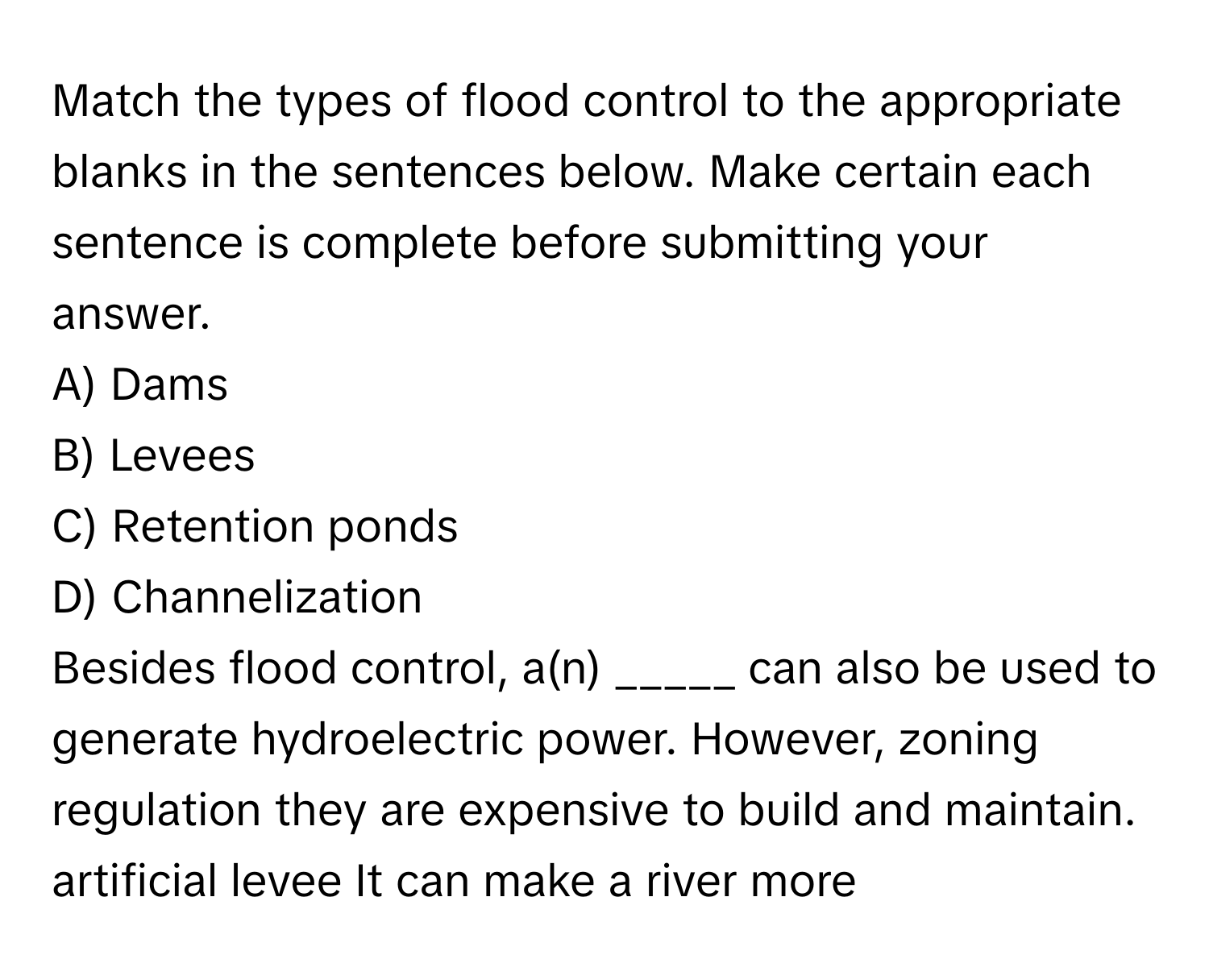 Match the types of flood control to the appropriate blanks in the sentences below. Make certain each sentence is complete before submitting your answer.

A) Dams
B) Levees
C) Retention ponds
D) Channelization

Besides flood control, a(n) _____ can also be used to generate hydroelectric power. However, zoning regulation they are expensive to build and maintain. artificial levee It can make a river more