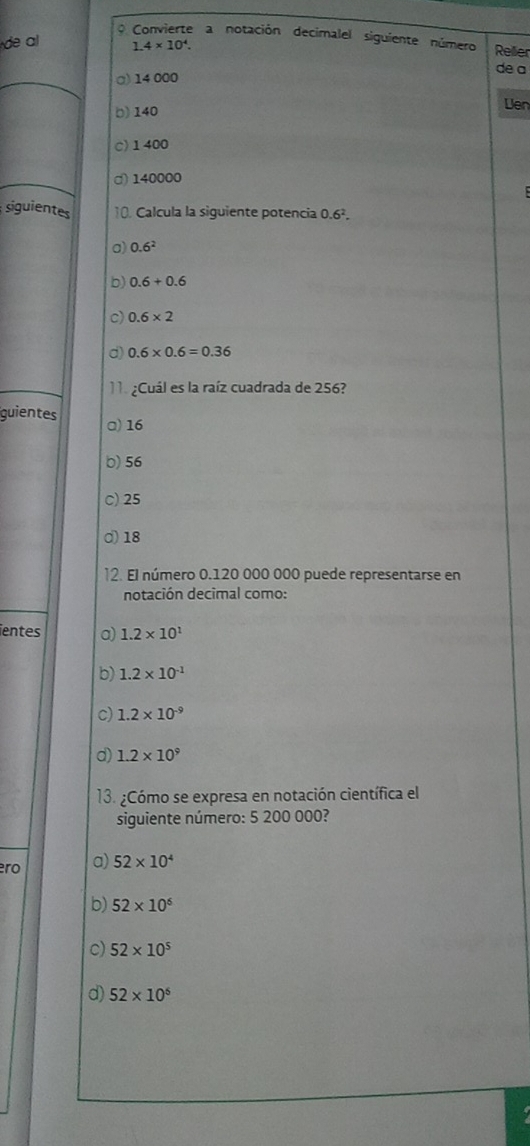 Convierte a notación decimalel siguiente número Rellier
de a 1.4* 10^4. 
de a
α) 14 000
Len
() 140
c) 1400
d) 140000
siguientes 10. Calcula la siguiente potencia 0.6^2.
a) 0.6^2
b) 0.6+0.6
c) 0.6* 2
d) 0.6* 0.6=0.36
Cuál es la raíz cuadrada de 256?
guientes a) 16
b) 56
c) 25
d) 18
2. El número 0.120 000 000 puede representarse en
notación decimal como:
ientes a) 1.2* 10^1
b) 1.2* 10^(-1)
c) 1.2* 10^(-9)
d) 1.2* 10^9
13. ¿Cómo se expresa en notación científica el
siguiente número: 5 200 000?
ro a) 52* 10^4
b) 52* 10^6
c) 52* 10^5
d) 52* 10^6