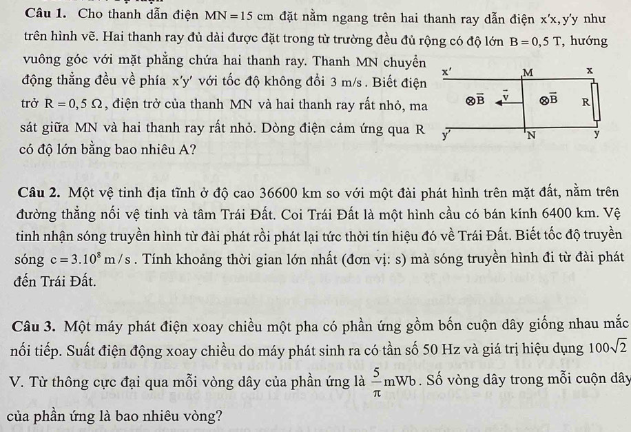 Cho thanh dẫn điện MN=15cm đặt nằm ngang trên hai thanh ray dẫn điện x'x,y'y như
trên hình vẽ. Hai thanh ray đủ dài được đặt trong từ trường đều đủ rộng có độ lớn B=0,5T , hướng
vuông góc với mặt phẳng chứa hai thanh ray. Thanh MN chuyển
x' M x
động thẳng đều về phía x'y' với tốc độ không đổi 3 m/s . Biết điện
trở R=0,5Omega , điện trở của thanh MN và hai thanh ray rất nhỏ, ma otimes overline B 7 otimes overline B R
sát giữa MN và hai thanh ray rất nhỏ. Dòng điện cảm ứng qua R y
'N y
có độ lớn bằng bao nhiêu A?
Câu 2. Một vệ tinh địa tĩnh ở độ cao 36600 km so với một đài phát hình trên mặt đất, nằm trên
đường thẳng nối vệ tinh và tâm Trái Đất. Coi Trái Đất là một hình cầu có bán kính 6400 km. Vệ
tinh nhận sóng truyền hình từ đài phát rồi phát lại tức thời tín hiệu đó về Trái Đất. Biết tốc độ truyền
sóng c=3.10^8m/s. Tính khoảng thời gian lớn nhất (đơn vị: s) mà sóng truyền hình đi từ đài phát
đến Trái Đất.
Câu 3. Một máy phát điện xoay chiều một pha có phần ứng gồm bốn cuộn dây giống nhau mắc
nối tiếp. Suất điện động xoay chiều do máy phát sinh ra có tần số 50 Hz và giá trị hiệu dụng 100sqrt(2)
V. Từ thông cực đại qua mỗi vòng dây của phần ứng là  5/π  mWb ố vòng dây trong mỗi cuộn dây
của phần ứng là bao nhiêu vòng?