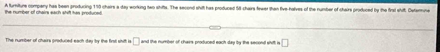 A furniture company has been producing 110 chairs a day working two shifts. The second shift has produced 58 chairs fewer than five-halves of the number of chairs produced by the first shift. Determine 
the number of chairs each shift has produced. 
The number of chairs produced each day by the first shift is □ and the number of chairs produced each day by the second shift is □