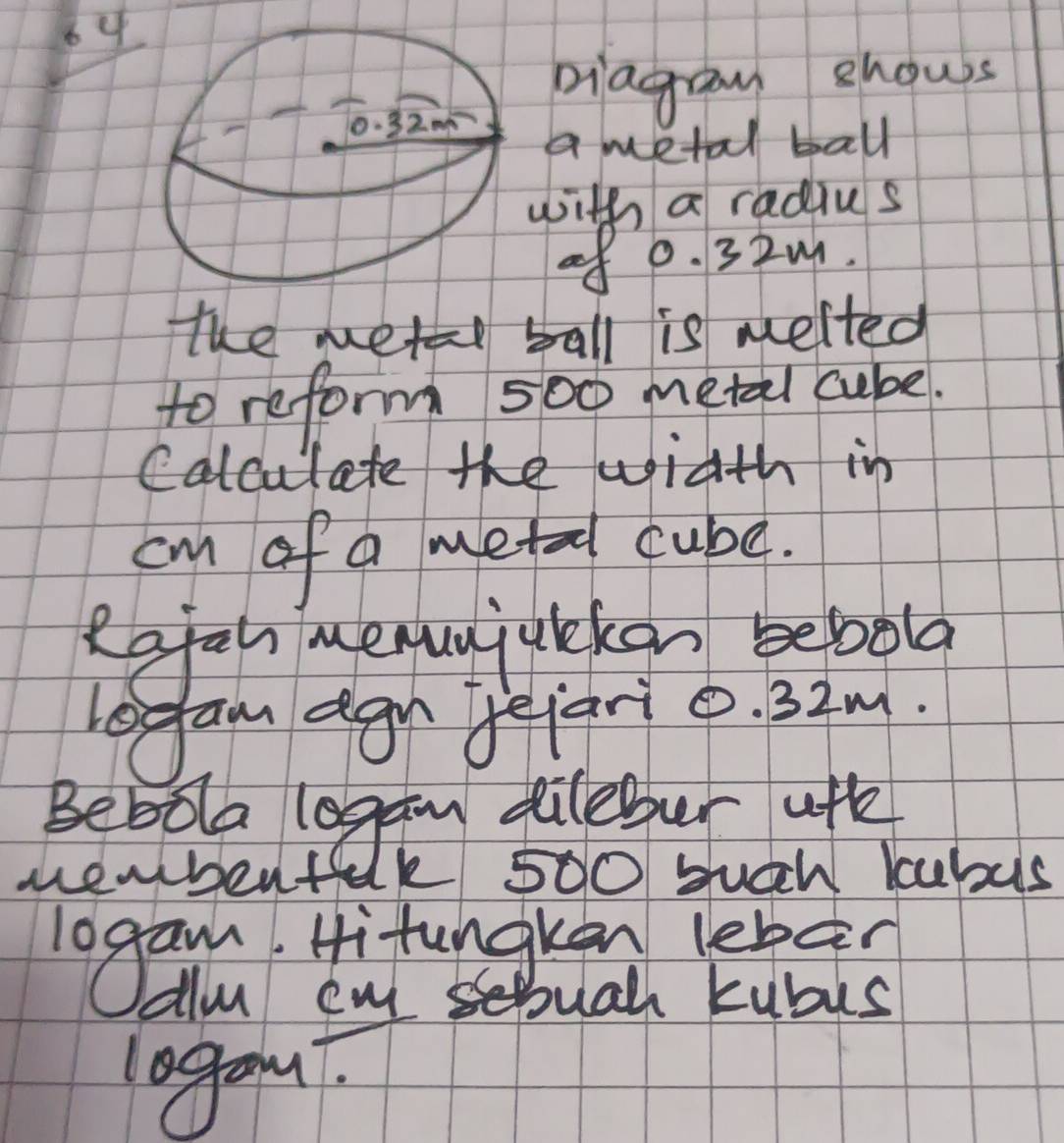 piagay ehows 
a metal ball 
with a radius 
of 0. 32M. 
the metal ball is melted 
to reform 500 metal cube. 
Calculate the width in
cm of a metadl cube. 
Rafal menunjulekon bebola 
Legan agn fejario. 32m. 
Beboa lagan dileber afh 
sheubent lk 500 succh kubus 
logam Hitungken lebg? 
Allu cul stual kubus 
lagan?