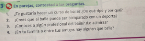 En parejas, contestad a las preguntas. 
1. ¿Te gustaría haçer un curso de baile? ¿De qué tipo y por qué? 
2. ¿Crees que el baile puede ser comparado con un deporte? 
3. ¿Conoces a algún profesional del baile? ¿Lo admiras? 
4. ¿En tu familia o entre tus amigos hay alguien que baila?