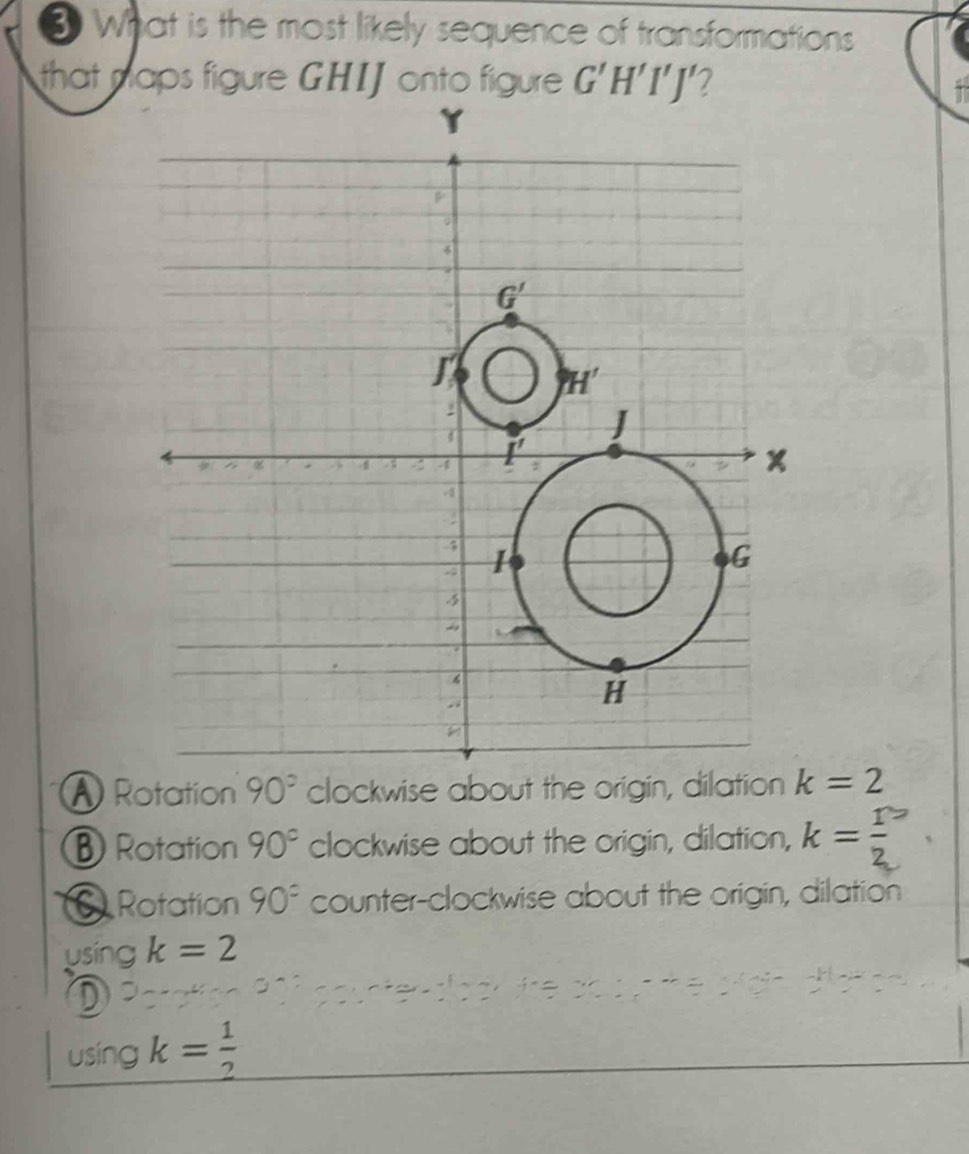 What is the most likely sequence of transformations
that naps figure GHIJ onto figure G'H'I'J' 7
Rotation 90° clockwise about the origin, dilation k=2
Rotation 90° clockwise about the origin, dilation, k= r/2 
Rotation 90^= counter-clockwise about the origin, dilation
using k=2
D
using k= 1/2 