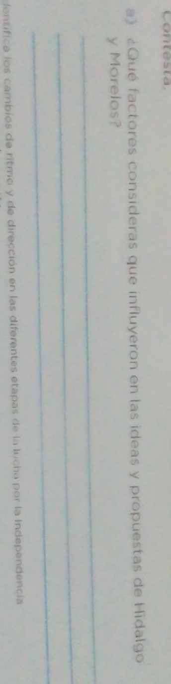 Contesta 
a》 ¿Qué factores consideras que influyeron en las ideas y propuestas de Hidalgo 
y Morelos? 
_ 
_ 
_ 
dentifica los cambios de ritmo y de dirección en las diferentes etapas de la lucha por la Independencia