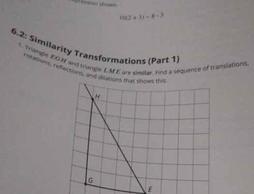 pression shown
10(2+3)-8· 3
6.2: Similarity Transformations (Part 1) 
1. Triangle EGH and triangle LM E are similar. Find a sequence of translations, 
rotations, reflections, and dilatio 
E