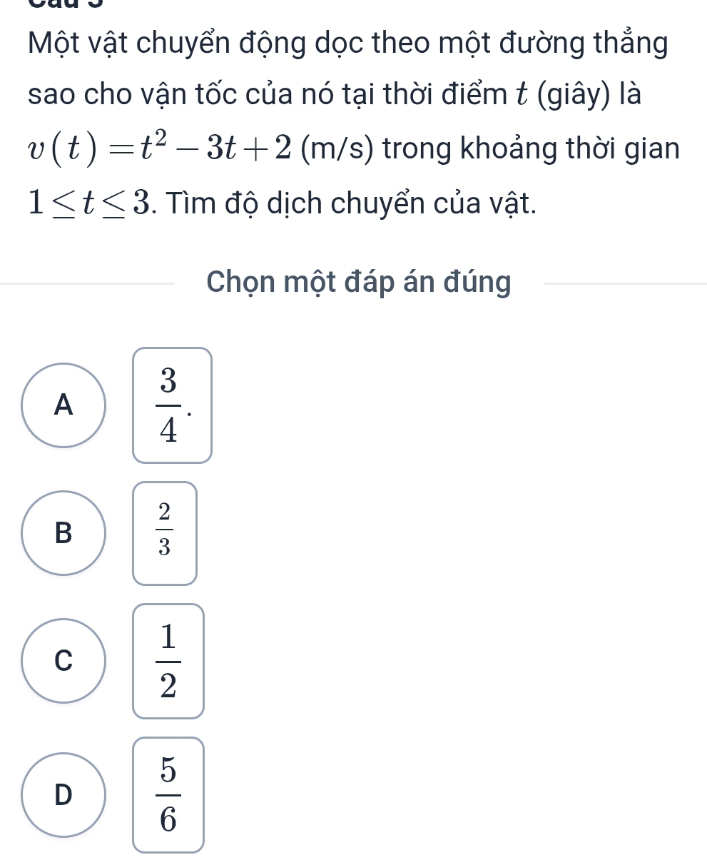 Một vật chuyển động dọc theo một đường thẳng
sao cho vận tốc của nó tại thời điểm t (giây) là
v(t)=t^2-3t+2 (m/s) trong khoảng thời gian
1≤ t≤ 3. Tìm độ dịch chuyển của vật.
Chọn một đáp án đúng
A  3/4 .
B
 2/3 
C  1/2 
D  5/6 