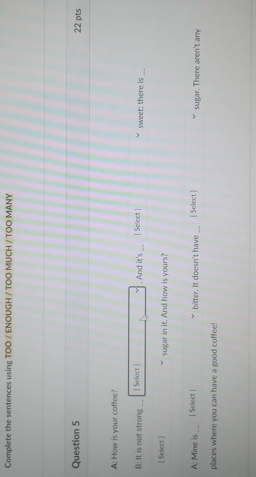 Complete the sentences using TOO / ENOUGH / TOO MUCH / TOO MANY 
Question 5 22 pts 
A: How is your coffee? 
B: It is not strong_ [ Select ] . And it's [ Select ] sweet; there is_ 
[ Select ] 
sugar in it. And how is yours? 
A: Mine is _[ Select ] bitter. It doesn't have _[ Select ] sugar. There aren't any 
places where you can have a good coffee!