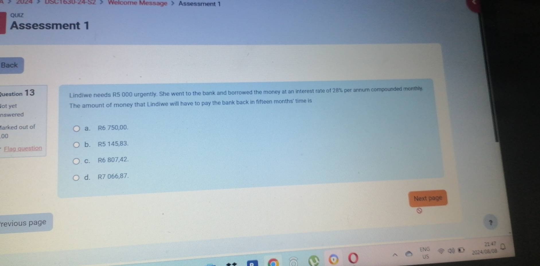 4 > DSC1630-24 S2 > Welcome Message > Assessment 1
QUIZ
Assessment 1
Back
Question 13
Lindiwe needs R5 000 urgently. She went to the bank and borrowed the money at an interest rate of 28% per annum compounded monthly
lot yet The amount of money that Lindiwe will have to pay the bank back in fifteen months ' time is
nswered
Marked out of a. R6 750,00.
00
b. R5 145,83.
Flag question
c. R6 807,42.
d. R7 066,87.
Next page
revious page ?
21 4
2024/08/08