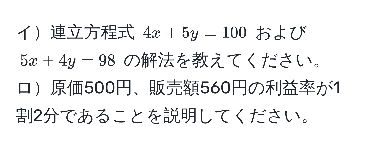 イ連立方程式 (4x + 5y = 100) および (5x + 4y = 98) の解法を教えてください。  
ロ原価500円、販売額560円の利益率が1割2分であることを説明してください。