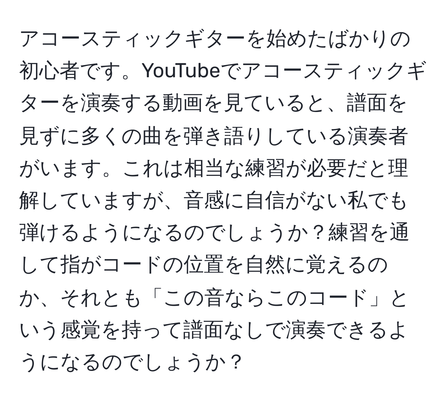 アコースティックギターを始めたばかりの初心者です。YouTubeでアコースティックギターを演奏する動画を見ていると、譜面を見ずに多くの曲を弾き語りしている演奏者がいます。これは相当な練習が必要だと理解していますが、音感に自信がない私でも弾けるようになるのでしょうか？練習を通して指がコードの位置を自然に覚えるのか、それとも「この音ならこのコード」という感覚を持って譜面なしで演奏できるようになるのでしょうか？