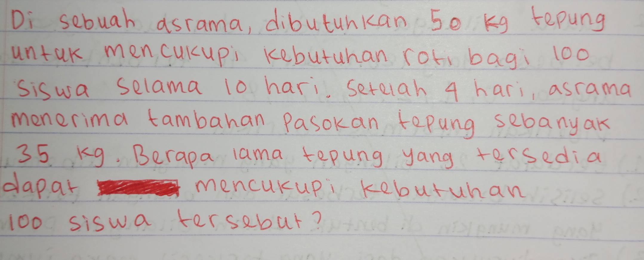 Di sebuah asrama, dibutuhkan 50 Kg repung 
untak men cuKupi kebutuhan roti bagi 100
siswa selama 10 hari seteiah 4 hari, asrama 
menerima tambahan Pasokan tepung sebanyak
35 kg. Berapa lama tepung yang tersedia 
dapar mencuKupi kebutuhan
100 siswa tersebut?