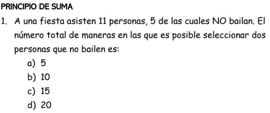 PRINCIPIO DE SUMA
1. A una fiesta asisten 11 personas, 5 de las cuales NO bailan. El
número total de maneras en las que es posible seleccionar dos
personas que no bailen es:
a) 5
b) 10
c) 15
d) 20