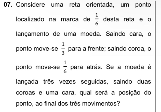 Considere uma reta orientada, um ponto 
localizado na marca de  1/6  desta reta e o 
lançamento de uma moeda. Saindo cara, o 
ponto move-se  1/3  para a frente; saindo coroa, o 
ponto move-se  1/6  para atrás. Se a moeda é 
lançada três vezes seguidas, saindo duas 
coroas e uma cara, qual será a posição do 
ponto, ao final dos três movimentos?