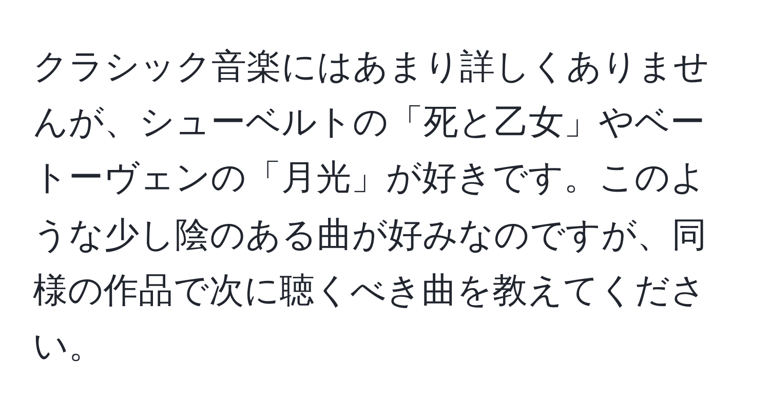 クラシック音楽にはあまり詳しくありませんが、シューベルトの「死と乙女」やベートーヴェンの「月光」が好きです。このような少し陰のある曲が好みなのですが、同様の作品で次に聴くべき曲を教えてください。