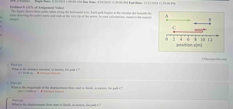 Begín Date: 8/30/2024 1:00 :00:00 AM Due Date: 9/29/2024 11:59:00 PM End Date: 12/22/2024 11:59:00 PM 
Problem 9: (11% of Assignment Value) 
The figure shows three paths taken along the horizontal axis. Each path begins at the circular dot beneath the 
letter denoting the path's name and ends at the very tip of the arrow. In your calculations, round to the nearest A 
integer 
B 
e 
C 
c
0 2 4 6 8 10 12
position x (m) 
Otheexpertta.com 
Part (a) 
What is the distance traveled, in meters, for path C?
d=12.00m # Attempts Remain 
- Part (b) 
What is the magnitude of the displacement from start to finish, in meters, for path C?
|△ x|=6.000m # Attempts Remain 
Part (c) 
What is the displacement from start to finish, in meters, for path C?