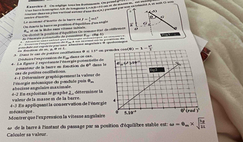 cm et de masse m, est sus e  
Exercice-2 On néglige tous les frottements. On prend g=10
Une barre homogène AB de longueur L=AB=50
centre d'inertie. tourner dans un plan vertical autour d'axe fixe(A) passant par son extrémité A et soit G son
z A △
0 G
Le moment d'inertie de la barre est
On écarte la barre sa position d'équilibre d'un angle J= 1/2 mL^2
9_m et on la läche sans vitesse initiale. overline k
G
On choisit la position d'équilibre Ge comme état de référence
de l'énergie potentielle de pesanteur
f  Montrer sans calcul que l'énergie mécanique se conserve. E_rp· (ng-1)
2 - Trouver l'expression de Ep à un instant où la position du ngt
pendule est repérée par une abscisse angulaire 0 quelconque
en fonction de m, g, θ et L
3- Dans le cas de petites oscillations θ ≤ 15° on p
Déduire l'expression de E_pp dans ce cas.
4- La figure 2 représente l'énergie potentielle de
pesanteur de la barre en fonction de θ^2 dans le
cas de petites oscillations.
4-1 Déterminer graphiquement la valeur de
l'énergie mécanique du pendule puis θ _m
abscisse angulaire maximale.
4-2 En exploitant le graphe 2 , déterminer la
valeur de la masse m de la barre.
4-3 En appliquant la conservation de l'énergie
mécanique .
Montrer que l'expression la vitesse angulaire
de la barre à l'instant du passage par sa position d'équilibre stable est: omega =θ _m* sqrt(frac 3g)2L
Calculer sa valeur.