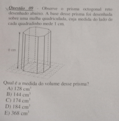 Observe o prisma octogonal reto
desenhado abaixo. A base desse prisma foi desenhada
sobre uma malha quadriculada, cuja medida do lado de
cada quadradinho mede 1 cm.
QuaIé a medida do volume desse prisma?
A) 128cm^3
B) 144cm^3
C) 174cm^3
D) 184cm^3
E) 368cm^3