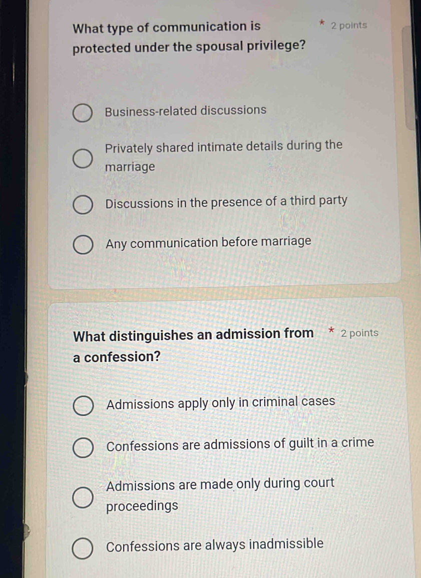 What type of communication is 2 points
protected under the spousal privilege?
Business-related discussions
Privately shared intimate details during the
marriage
Discussions in the presence of a third party
Any communication before marriage
What distinguishes an admission from * 2 points
a confession?
Admissions apply only in criminal cases
Confessions are admissions of guilt in a crime
Admissions are made only during court
proceedings
Confessions are always inadmissible