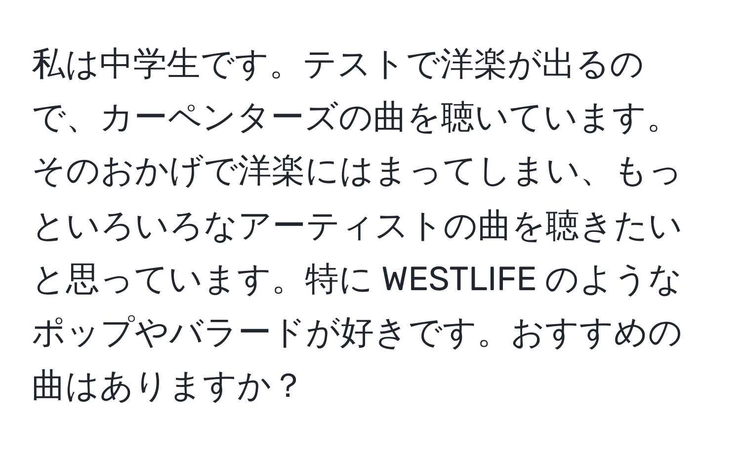 私は中学生です。テストで洋楽が出るので、カーペンターズの曲を聴いています。そのおかげで洋楽にはまってしまい、もっといろいろなアーティストの曲を聴きたいと思っています。特に WESTLIFE のようなポップやバラードが好きです。おすすめの曲はありますか？