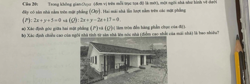 Trong không gian Oxyz (đơn vị trên mỗi trục tọa độ là mét), một ngôi nhà như hình vẽ dưới
đây có sàn nhà nằm trên mặt phẳng (Oy) 1. Hai mái nhà lần lượt nằm trên các mặt phẳng
(P): 2x+y+5=0 và (Q): 2x+y-2z+17=0. 
a) Xác định góc giữa hai mặt phẳng (P) và (Q) ( làm tròn đến hàng phần chục của độ).
b) Xác định chiều cao của ngôi nhà tính từ sàn nhà lên nóc nhà (điểm cao nhất của mái nhà) là bao nhiêu?