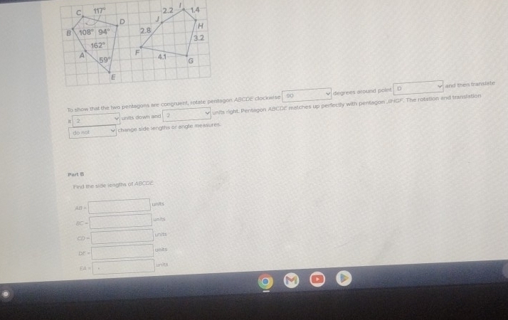 To show that the two pentagons are congruent, rotate pentagon ABCDE clockwise 90 degrees around point D and then transiate
It 2 units down and units right Pentagon ABCDE matches up perfectly with pentagon JHGF. The rotation and translation
do not change side lengths or angle measures.
Part B
Find the side lengths of ABCDE
AB=□ units
BC=□ units
CD=□ wnits
DE=□ Unis
EA=□ units