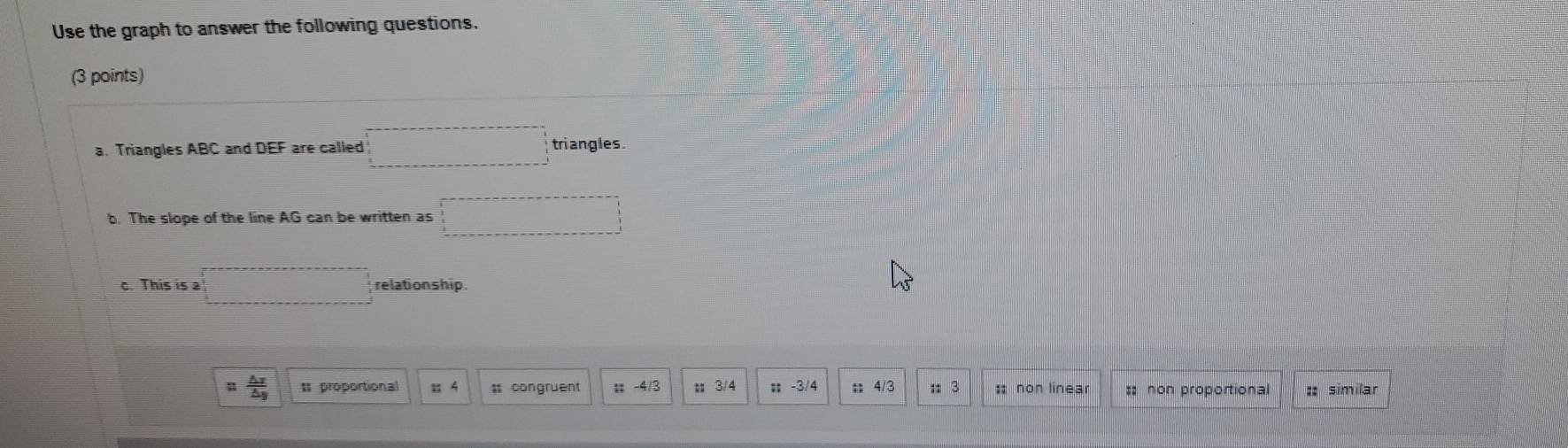 Use the graph to answer the following questions.
(3 points)
a. Triangles ABC and DEF are called □ triangles.
b. The slope of the line AG can be written as □ □
c. This is a □ relationship.
 △ x/△ y  * proportional : 4;; -4/3 # 3/4;; -3/4;; 4/3; 3 : non linear :: non proportional :: similar