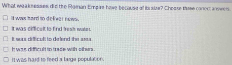 What weaknesses did the Roman Empire have because of its size? Choose three correct answers.
It was hard to deliver news.
It was difficult to find fresh water.
It was difficult to defend the area.
It was difficult to trade with others.
It was hard to feed a large population.