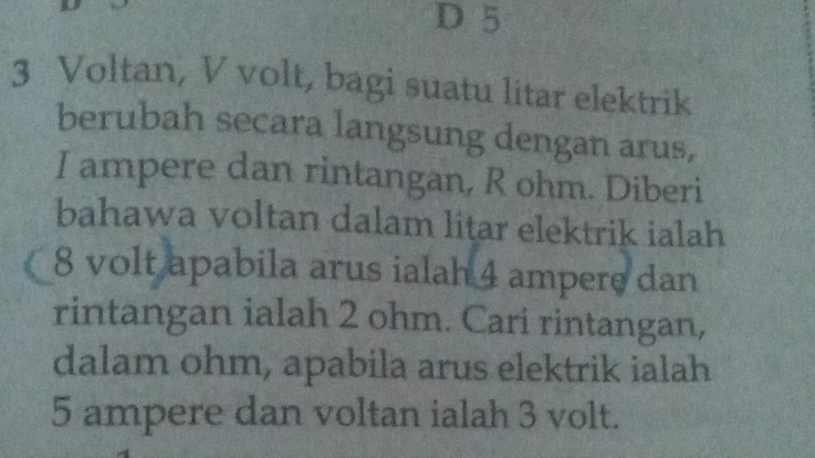 5
3 Voltan, V volt, bagi suatu litar elektrik 
berubah secara langsung dengan arus, 
I ampere dan rintangan, R ohm. Diberi 
bahawa voltan dalam litar elektrik ialah
8 volt apabila arus ialah 4 ampere dan 
rintangan ialah 2 ohm. Cari rintangan, 
dalam ohm, apabila arus elektrik ialah
5 ampere dan voltan ialah 3 volt.