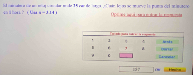 El minutero de un reloj circular mide 25 cm de largo. ¿Cuán lejos se mueve la punta del minutero 
en 1 hora ? ( Usa π =3.14) Oprime aquí para entrar la respuesta
157 cm Hecho