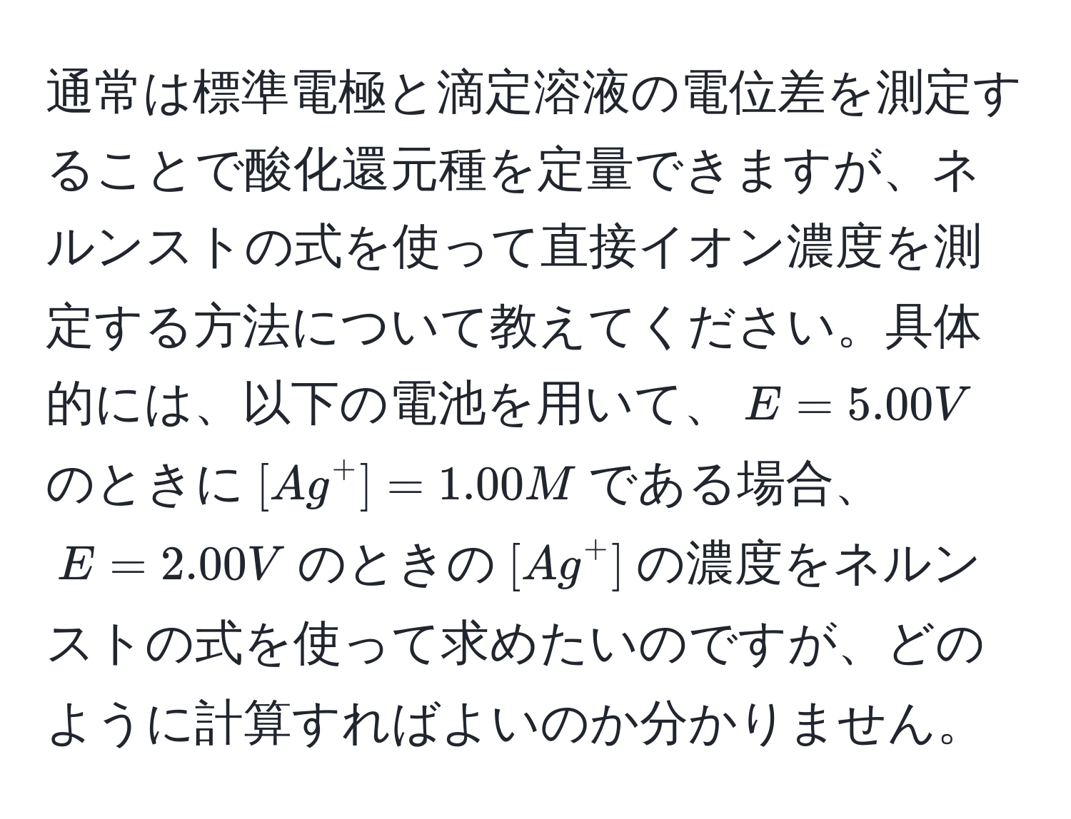 通常は標準電極と滴定溶液の電位差を測定することで酸化還元種を定量できますが、ネルンストの式を使って直接イオン濃度を測定する方法について教えてください。具体的には、以下の電池を用いて、$E=5.00V$のときに$[Ag^+] = 1.00 M$である場合、$E=2.00V$のときの$[Ag^+]$の濃度をネルンストの式を使って求めたいのですが、どのように計算すればよいのか分かりません。