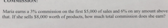 CoMMsSION: 
Maria earns a 3% commission on the first $5,000 of sales and 6% on any amount above 
that. If she sells $8,000 worth of products, how much total commission does she earn?