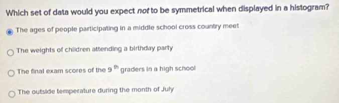 Which set of data would you expect nof to be symmetrical when displayed in a histogram?
The ages of people participating in a middle school cross country meet
The weights of children attending a birthday party
The final exam scores of the 9^(th) graders in a high school
The outside temperature during the month of July