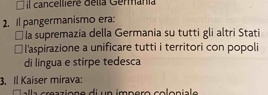 il cancellière delía Germanía
2. Il pangermanismo era:
la supremazia della Germania su tutti gli altri Stati
l'aspirazione a unificare tutti i territori con popoli
di lingua e stirpe tedesca
3. Il Kaiser mirava:
razion e di un impero coloniale