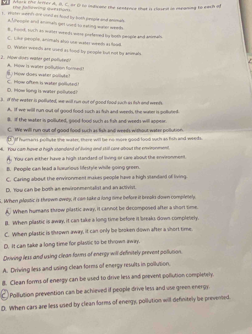 VI Mark the letter A, B, C, or D to indicate the sentence that is closest in meaning to each of
the following questions.
1. Water weeds are used as food by both people and animals.
APeople and animals get used to eating water weeds.
B., Food, such as water weeds were preferred by both people and animals.
C. Like people, animals also use water weeds as food.
D. Water weeds are used as food by people but not by animals. /
2. How does water get polluted?
A. How is water pollution formed?
B. How does water pollute?
C. How often is water polluted?
D. How long is water polluted?
3. If the water is polluted, we will run out of good food such as fish and weeds.
A. If we will run out of good food such as fish and weeds, the water is polluted.
B. If the water is polluted, good food such as fish and weeds will appear.
C. We will run out of good food such as fish and weeds without water pollution.
D. If humans pollute the water, there will be no more good food such as fish and weeds.
4. You can have a high standard of living and still care about the environment.
A. You can either have a high standard of living or care about the environment.
B. People can lead a luxurious lifestyle while going green.
C. Caring about the environment makes people have a high standard of living.
D. You can be both an environmentalist and an activist.
. When plastic is thrown away, it can take a long time before it breaks down completely.
A. When humans throw plastic away, it cannot be decomposed after a short time.
B. When plastic is away, it can take a long time before it breaks down completely.
C. When plastic is thrown away, it can only be broken down after a short time.
D. It can take a long time for plastic to be thrown away,
Driving less and using clean forms of energy will definitely prevent pollution.
A. Driving less and using clean forms of energy results in pollution,
B. Clean forms of energy can be used to drive less and prevent pollution completely.
C. Pollution prevention can be achieved if people drive less and use green energy.
D. When cars are less used by clean forms of energy, pollution will definitely be prevented.