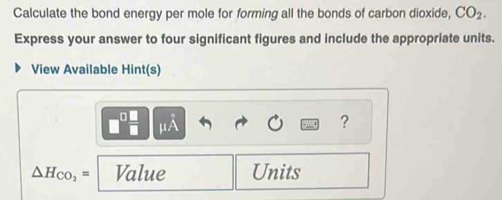 Calculate the bond energy per mole for forming all the bonds of carbon dioxide, CO_2. 
Express your answer to four significant figures and include the appropriate units. 
View Available Hint(s)
□^(□) □ /□   frac □  A 
y ?
△ H_CO_2= Value Units