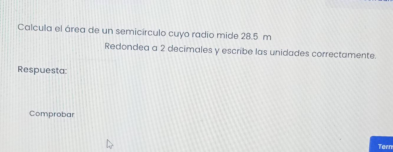 Calcula el área de un semicírculo cuyo radio mide 28.5 m
Redondea a 2 decimales y escribe las unidades correctamente. 
Respuesta: 
Comprobar 
Tern