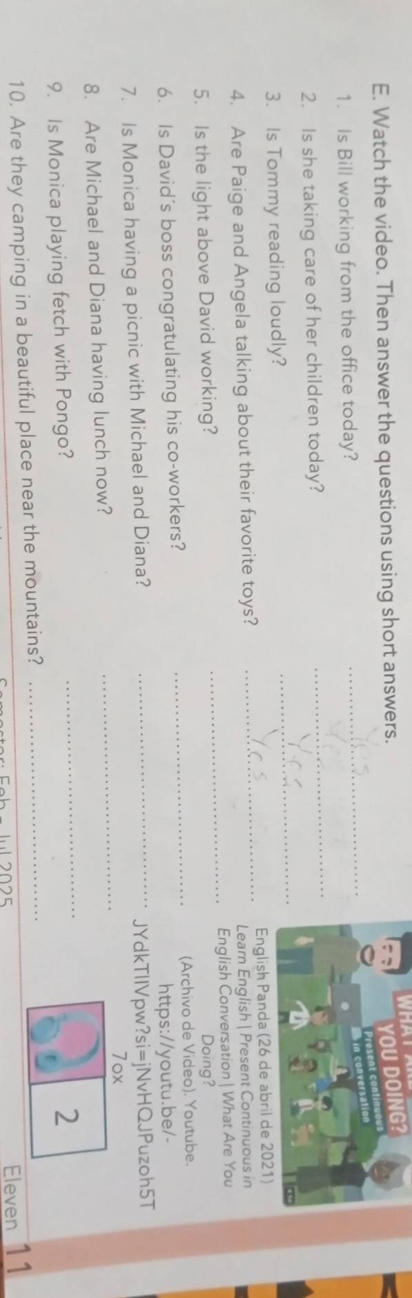 Watch the video. Then answer the questions using short answers. 
YOU DOING? 
_ 
1. Is Bill working from the office today? 
2. Is she taking care of her children today? 
_ 
3. Is Tommy reading loudly? 
_ 
4. Are Paige and Angela talking about their favorite toys? _English Panda (26 de abril de 2021) 
Learn English | Present Continuous in 
5. Is the light above David working? _English Conversation | What Are You 
Doing? 
6. Is David's boss congratulating his co-workers? _(Archivo de Video). Youtube. 
https://youtu.be/- 
7. Is Monica having a picnic with Michael and Diana? 
_JYdkTllVpw?si=jNvHQJPuzoh5T 
7ox 
8. Are Michael and Diana having lunch now? 
_ 
9. Is Monica playing fetch with Pongo? 
_ 
2 
10. Are they camping in a beautiful place near the mountains?_ 
IL 2025 
Eleven 11