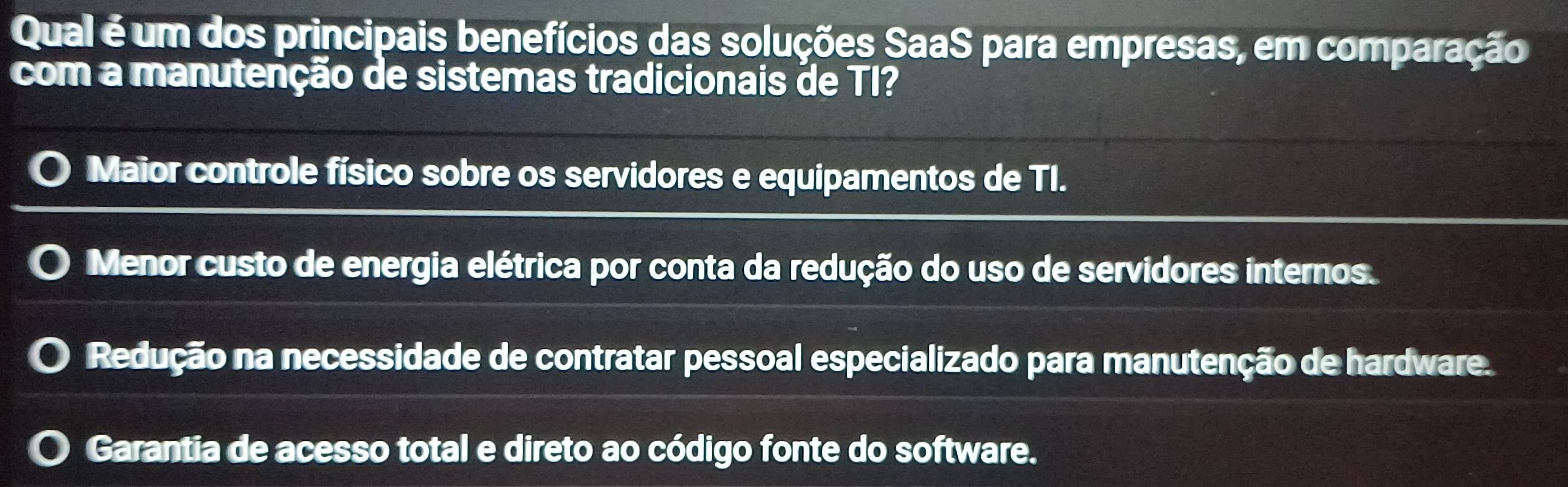 Qual é um dos principais benefícios das soluções SaaS para empresas, em comparação
com a manutenção de sistemas tradicionais de TI?
Maior controle físico sobre os servidores e equipamentos de TI.
Menor custo de energia elétrica por conta da redução do uso de servidores internos.
Redução na necessidade de contratar pessoal especializado para manutenção de hardware.
Garantia de acesso total e direto ao código fonte do software.