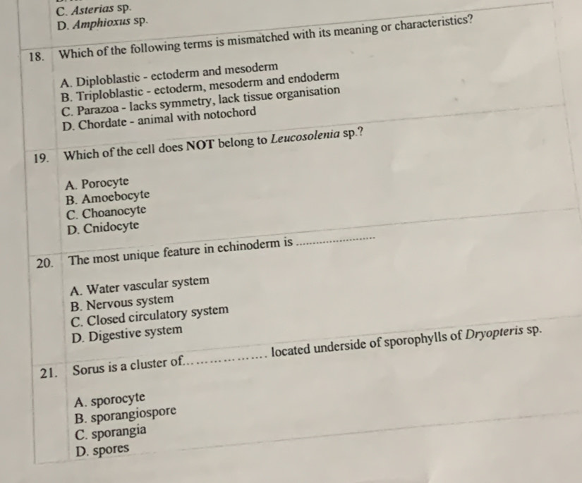 C. Asterias sp.
D. Amphioxus sp.
18. Which of the following terms is mismatched with its meaning or characteristics?
A. Diploblastic - ectoderm and mesoderm
B. Triploblastic - ectoderm, mesoderm and endoderm
C. Parazoa - lacks symmetry, lack tissue organisation
D. Chordate - animal with notochord
19. Which of the cell does NOT belong to Leucosolenia sp.?
A. Porocyte
B. Amoebocyte
C. Choanocyte
_
D. Cnidocyte
20. The most unique feature in echinoderm is
A. Water vascular system
B. Nervous system
C. Closed circulatory system
D. Digestive system
21. Sorus is a cluster of. _located underside of sporophylls of Dryopteris sp.
A. sporocyte
B. sporangiospore
C. sporangia
D. spores