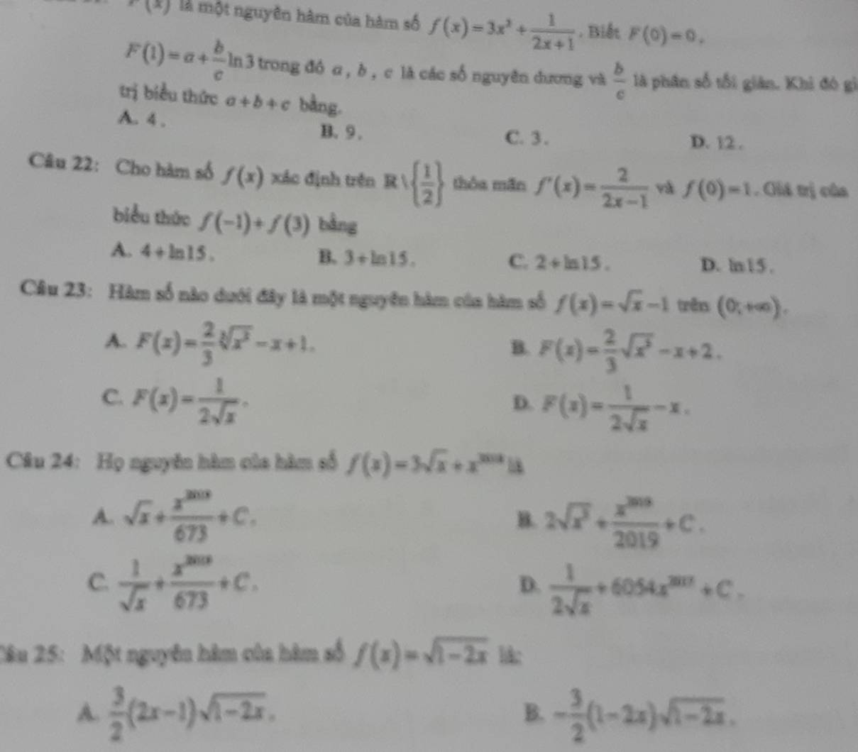 f(x) là một nguyên hàm của hàm số f(x)=3x^2+ 1/2x+1 . Biết F(0)=0,
F(1)=a+ b/c ln 3 o trong đó a , b , c là các số nguyên dương và  b/c  là phân số tối giản. Khi đó gì
trị biểu thức a+b+c bằng.
A. 4 .
B. 9 . C. 3. D. 12 .
Câu 22: Cho hàm số f(x) xác định trên Rvee   1/2  thỏa mãn f'(x)= 2/2x-1  yà f(0)=1. Giá trị của
biểu thức f(-1)+f(3) bằng
A. 4+ln 15.
B. 3+ln 15. C. 2+ln 15. D. ln15 .
Câu 23: Hàm số nào dưới đây là một nguyên hàm của hàm số f(x)=sqrt(x)-1 trên (0;+∈fty ).
A. F(x)= 2/3 sqrt[3](x^2)-x+1.
B. F(x)= 2/3 sqrt(x^3)-x+2.
C. F(x)= 1/2sqrt(x) .
D. F(x)= 1/2sqrt(x) -x.
Câu 24: Họ nguyên hàm của hàm số f(x)=3sqrt(x)+x^(3012)18
A. sqrt(x)+ x^(2013)/673 +C. 2sqrt(x^3)+ x^(2018)/2019 +C.
B.
C.  1/sqrt(x) + x^(2013)/673 +C.  1/2sqrt(x) +6054x^(2017)+C.
D.
Câu 25: Một nguyên hàm của hàm số f(x)=sqrt(1-2x) lk;
A.  3/2 (2x-1)sqrt(1-2x). - 3/2 (1-2x)sqrt(1-2x).
B.