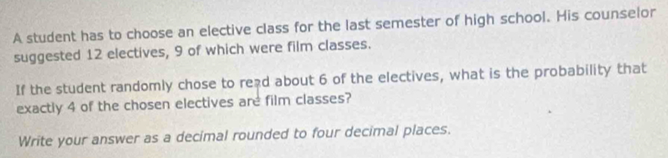 A student has to choose an elective class for the last semester of high school. His counselor 
suggested 12 electives, 9 of which were film classes. 
If the student randomly chose to read about 6 of the electives, what is the probability that 
exactly 4 of the chosen electives are film classes? 
Write your answer as a decimal rounded to four decimal places.