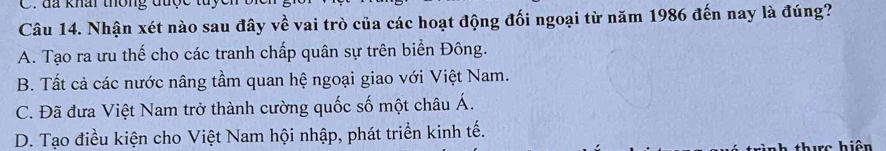 đã khái thông đủợ
Câu 14. Nhận xét nào sau đây về vai trò của các hoạt động đối ngoại từ năm 1986 đến nay là đúng?
A. Tạo ra ưu thế cho các tranh chấp quân sự trên biển Đông.
B. Tất cả các nước nâng tầm quan hệ ngoại giao với Việt Nam.
C. Đã đưa Việt Nam trở thành cường quốc số một châu Á.
D. Tạo điều kiện cho Việt Nam hội nhập, phát triển kinh tế.
thuc hiện