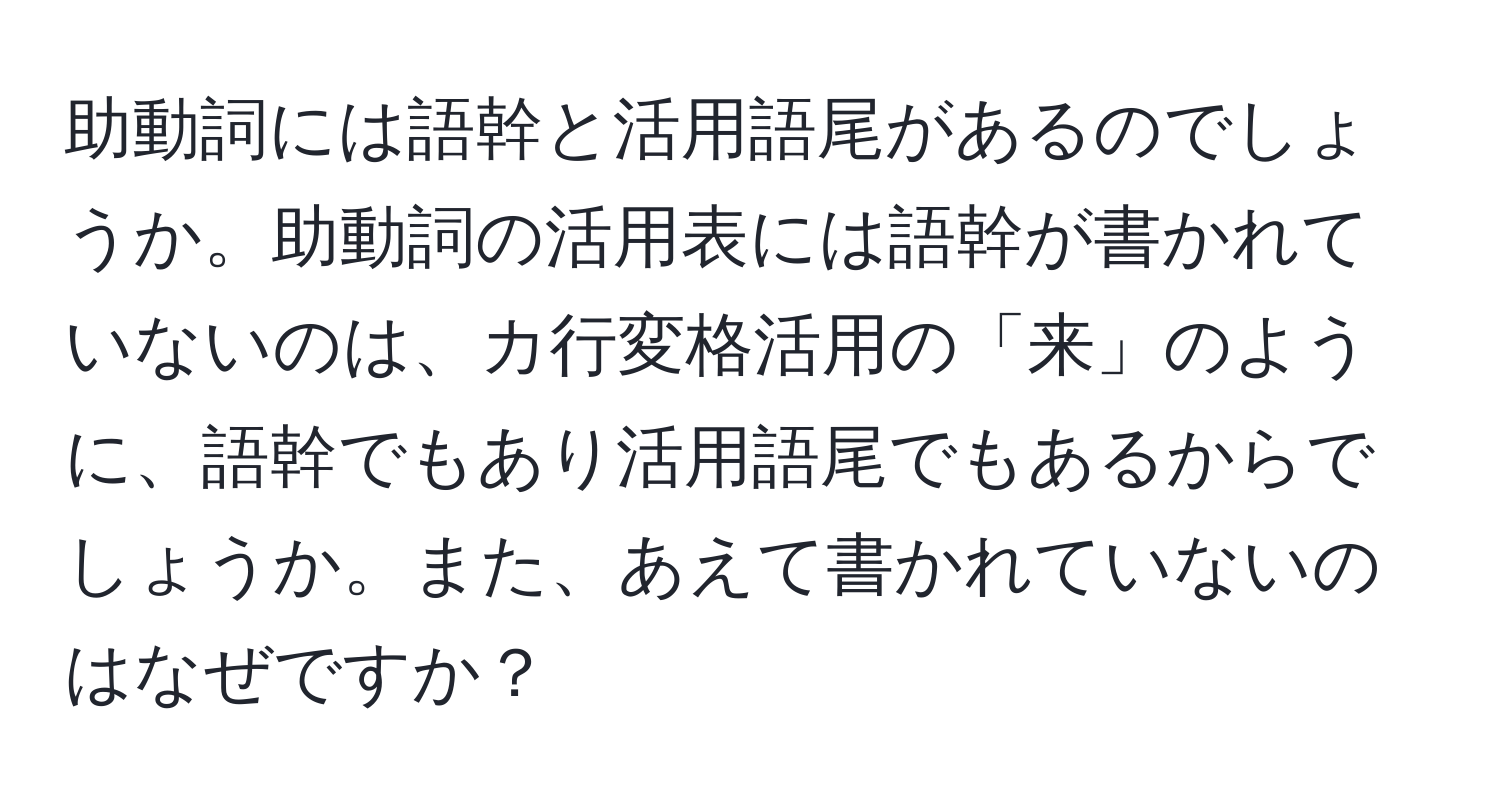 助動詞には語幹と活用語尾があるのでしょうか。助動詞の活用表には語幹が書かれていないのは、カ行変格活用の「来」のように、語幹でもあり活用語尾でもあるからでしょうか。また、あえて書かれていないのはなぜですか？