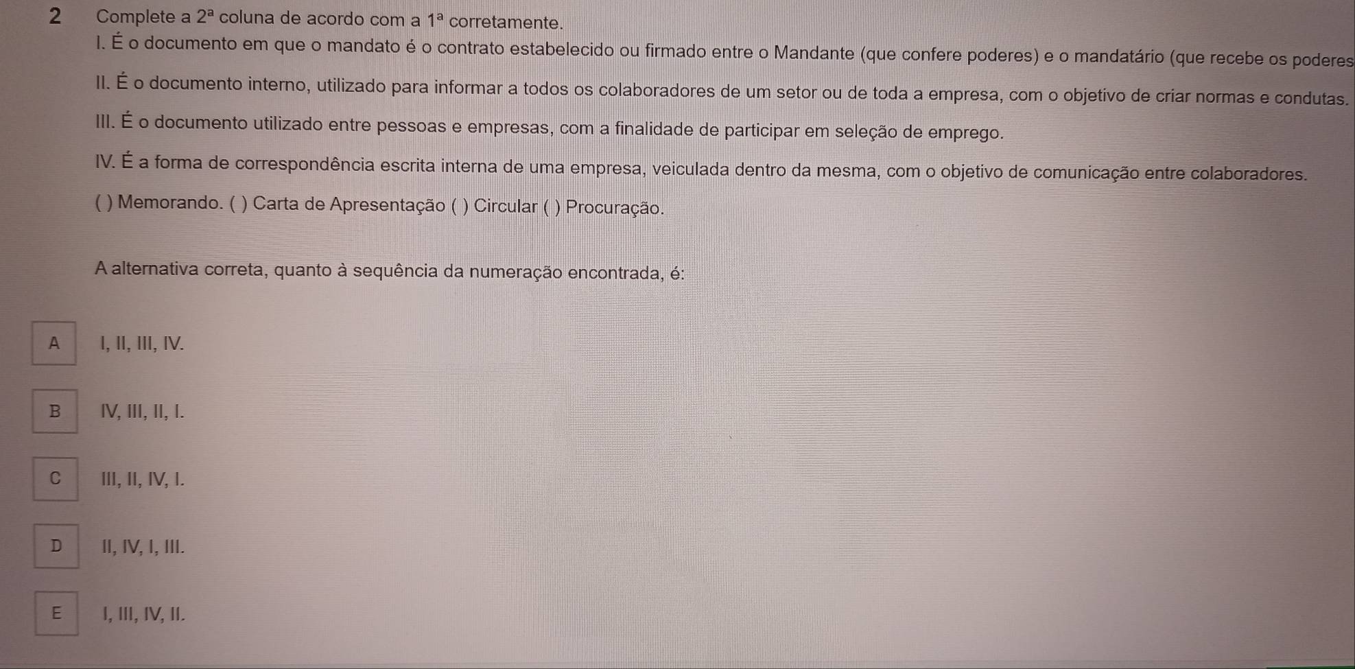 Complete a 2^a coluna de acordo com a 1^a corretamente.
I. É o documento em que o mandato é o contrato estabelecido ou firmado entre o Mandante (que confere poderes) e o mandatário (que recebe os poderes
II. É o documento interno, utilizado para informar a todos os colaboradores de um setor ou de toda a empresa, com o objetívo de criar normas e condutas.
III. É o documento utilizado entre pessoas e empresas, com a finalidade de participar em seleção de emprego.
IV. É a forma de correspondência escrita interna de uma empresa, veiculada dentro da mesma, com o objetivo de comunicação entre colaboradores.
( ) Memorando. ( ) Carta de Apresentação ( ) Circular ( ) Procuração.
A alternativa correta, quanto à sequência da numeração encontrada, é:
A I, II, III, IV.
B I, III, II, I.
C ⅢI, II, IV, I.
D I, IV, I, III.
E I, ⅢI, IV, II.