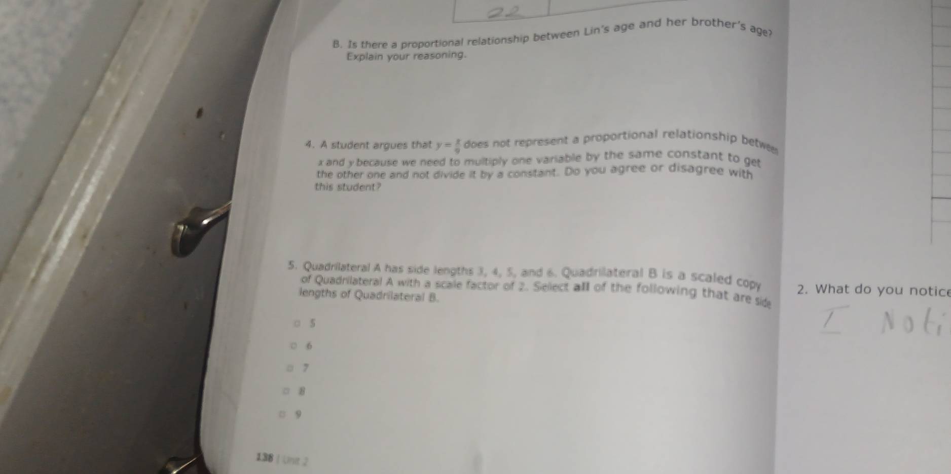 Is there a proportional relationship between Lin's age and her brother's age?
Explain your reasoning.
4. A student argues that y= x/9  does not represent a proportional relationship betwe
x and y because we need to multiply one variable by the same constant to get
the other one and not divide it by a constant. Do you agree or disagree with
this student?
5. Quadrilateral A has side lengths 3, 4, 5, and 6. Quadrilateral B is a scaled copy 2. What do you notice
of Quadrilateral A with a scale factor of 2. Select all of the following that are side
lengths of Quadrilateral B.
5
6
7
8
9
138 | Une 2