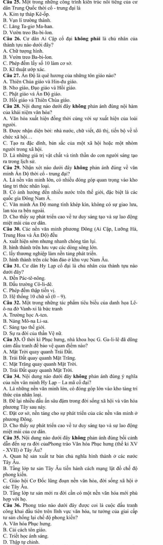 dân Trung Quốc thời cổ - trung đại là
A. Kim tự tháp Kê-ốp.
B. Vạn lí trường thành.
C. Lăng Ta-giơ Ma-han.
Câu 26. Cư dân Ai Cập cổ đại không phải là chủ nhân của
thành tựu nào dưới đây?
A. Chữ tượng hình.
B. Vườn treo Ba-bi-lon.
C. Phép đếm lấy số 10 làm cơ sở.
D. Kĩ thuật ướp xác.
Câu 27. Ấn Độ là quê hương của những tôn giáo nào?
A. Thiên Chúa giáo và Hin-đu giáo.
B. Nho giáo, Đạo giáo và Hồi giáo.
C. Phật giáo và Ấn Độ giáo.
D. Hồi giáo và Thiên Chúa giáo.
Câu 28. Nội dung nào dưới đây không phản ánh đúng nội hàm
của khái niêm văn hóa?
A. Văn hóa xuất hiện đồng thời cùng với sự xuất hiện của loài
người.
B. Được nhận diện bởi: nhà nước, chữ viết, đô thị, tiến bộ về tổ
chức xã hội...
C. Tạo ra đặc dính, bản sắc của một xã hội hoặc một nhóm
người trong xã hội.
D. Là những giá trị vật chất và tinh thần do con người sáng tạo
ra trong lịch sử.
Câu 29. Nhận xét nào dưới đây không phản ánh đúng về văn
minh Ấn Độ thời cổ - trung đại?
A. Là nền văn minh lớn, có nhiều đóng góp quan trọng vào kho
tảng tri thức nhân loại.
B. Có ảnh hưởng đến nhiều nước trên thể giới, đặc biệt là các
quốc gia Đông Nam Á.
C. Văn minh Ấn Độ mang tính khép kín, không có sự giao lưu,
lan tỏa ra bên ngoài.
D. Cho thấy sự phát triển cao về tư duy sáng tạo và sự lao động
miệt mài của cư dân.
Câu 30. Các nền văn minh phương Đông (Ai Cập, Lưỡng Hà,
Trung Hoa và Ấn Độ) đều
A. xuất hiện sớm nhưng nhanh chóng tàn lụi.
B. hình thành trên lưu vực các dòng sông lớn.
C. lấy thương nghiệp làm nền tảng phát triển.
D. hình thành trên các bán đảo ở khu vực Nam Âu
Câu 31. Cư dân Hy Lạp cổ đại là chủ nhân của thành tựu nào
đưới đây?
A. Đền Pác-tê-nông.
B. Đấu trưởng Cô-li-dê.
C. Phép đếm thập tiến vị.
D. Hệ thống 10 chữ số
Câu 32. Một trong những tác phẩm tiêu biểu của danh họa Lê-
ô-na đờ Vanh-xi là bức tranh
A. Trường học A-ten.
B. Nàng Mô-na Li-sa.
C. Sáng tạo thể giới.
D. Sư ra đời của thần Vệ nữ.
Câu 33. Ở thời kì Phục hưng, nhà khoa học G. Ga-li-lê đã dũng
cảm đấu tranh đề bảo vệ quan điểm nào?
A. Mặt Trời quay quanh Trái Đất.
B. Trái Đất quay quanh Mặt Trăng.
C. Mặt Trăng quay quanh Mặt Trời.
D. Trái Đất quay quanh Mặt Trời.
Câu 34. Nội dung nào dưới đây không phản ánh đúng ý nghĩa
của nền văn minh Hy Lạp - La mã cổ đại?
A. Là những nền văn minh lớn, có đóng góp lớn vào kho tàng tri
thức của nhân loại.
B. Để lại nhiều dấu ấn sâu đậm trong đời sống xã hội và văn hóa
phương Tây sau này.
C. Đặt cơ sở, nền tảng cho sự phát triển của các nền văn minh ở
phương Đông.
D. Cho thấy sự phát triển cao về tư duy sáng tạo và sự lao động
miệt mài của cư dân.
Câu 35. Nội dung nào dưới đây không phản ánh đúng bối cảnh
dẫn đến sự ra đời củaPhong trào Văn hóa Phục hưng (thế ki XV
- XVII) ở Tây Âu?
A. Quan hệ sản xuất tư bản chủ nghĩa hình thành ở các nước
Tây Âu.
B. Tầng lớp tư sản Tây Âu tiến hành cách mạng lật đổ chế độ
phong kiển.
C. Giáo hội Cơ Đốc lũng đoạn nền văn hóa, đời sống xã hội ở
các Tây Âu.
D. Tầng lớp tư sản mới ra đời cần có một nền văn hóa mới phù
hợp với họ.
Cầu 36. Phong trào nào dưới đây được coi là cuộc đấu tranh
công khai đầu tiên trên lĩnh vực văn hóa, tư tưởng của giai cấp
từ sản chống lại chế độ phong kiển?
A. Văn hóa Phục hưng.
B. Cải cách tôn giáo.
C. Triết học ảnh sáng.
D. Thập tự chinh.