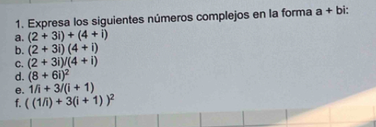 Expresa los siguientes números complejos en la forma a+bi. 
a. (2+3i)+(4+i)
b. (2+3i)(4+i)
C. (2+3i)/(4+i)
d. (8+6i)^2
e. 1/i+3/(i+1)
f. ((1/i)+3(i+1))^2